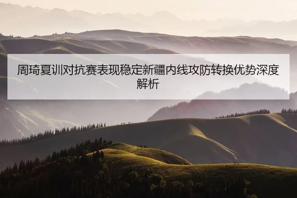 周琦夏训对抗赛表现稳定新疆内线攻防转换优势深度解析